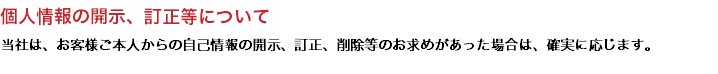 個人情報の開示、訂正等について 当社は、お客様ご本人からの自己情報の開示、訂正、削除等のお求めがあった場合は、確実に応じます。